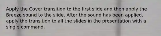 Apply the Cover transition to the first slide and then apply the Breeze sound to the slide. After the sound has been applied, apply the transition to all the slides in the presentation with a single command.