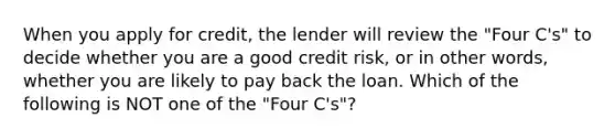 When you apply for credit, the lender will review the "Four C's" to decide whether you are a good credit risk, or in other words, whether you are likely to pay back the loan. Which of the following is NOT one of the "Four C's"?