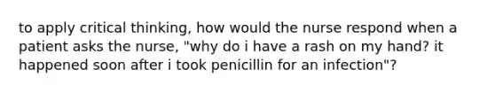 to apply critical thinking, how would the nurse respond when a patient asks the nurse, "why do i have a rash on my hand? it happened soon after i took penicillin for an infection"?