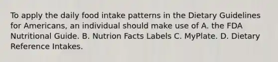 To apply the daily food intake patterns in the Dietary Guidelines for Americans, an individual should make use of A. the FDA Nutritional Guide. B. Nutrion Facts Labels C. MyPlate. D. Dietary Reference Intakes.