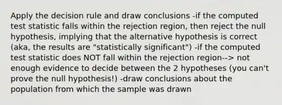 Apply the decision rule and draw conclusions -if the computed test statistic falls within the rejection region, then reject the null hypothesis, implying that the alternative hypothesis is correct (aka, the results are "statistically significant") -if the computed test statistic does NOT fall within the rejection region--> not enough evidence to decide between the 2 hypotheses (you can't prove the null hypothesis!) -draw conclusions about the population from which the sample was drawn