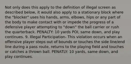 Not only does this apply to the definition of illegal screen as described below, it would also apply to a stationary block where the "blocker" uses his hands, arms, elbows, hips or any part of the body to make contact with or impede the progress of a defensive player attempting to "down" the ball carrier or rush the quarterback. PENALTY: 10 yards POI, same down, and play continues. 9. Illegal Participation- This violation occurs when an offensive player steps out of bounds or touches the side line/end line during a pass route, returns to the playing field and touches or catches a thrown ball. PENATLY: 10 yards, same down, and play continues.