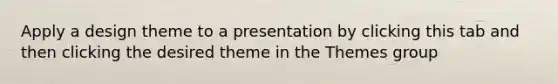 Apply a design theme to a presentation by clicking this tab and then clicking the desired theme in the Themes group