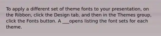 To apply a different set of theme fonts to your presentation, on the Ribbon, click the Design tab, and then in the Themes group, click the Fonts button. A ___opens listing the font sets for each theme.