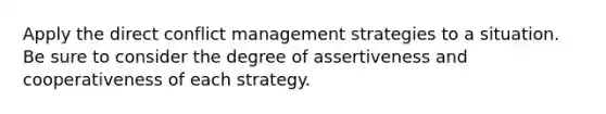 Apply the direct conflict management strategies to a situation. Be sure to consider the degree of assertiveness and cooperativeness of each strategy.