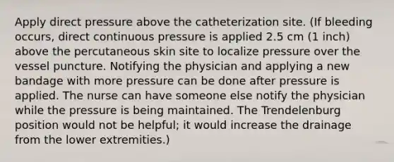 Apply direct pressure above the catheterization site. (If bleeding occurs, direct continuous pressure is applied 2.5 cm (1 inch) above the percutaneous skin site to localize pressure over the vessel puncture. Notifying the physician and applying a new bandage with more pressure can be done after pressure is applied. The nurse can have someone else notify the physician while the pressure is being maintained. The Trendelenburg position would not be helpful; it would increase the drainage from the lower extremities.)