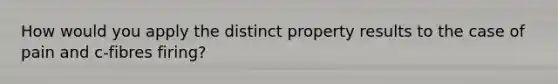 How would you apply the distinct property results to the case of pain and c-fibres firing?