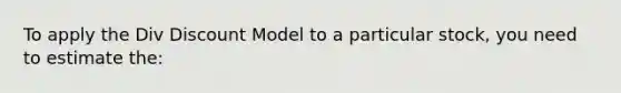 To apply the Div Discount Model to a particular stock, you need to estimate the: