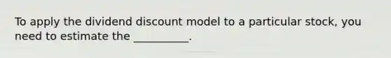 To apply the dividend discount model to a particular stock, you need to estimate the __________.