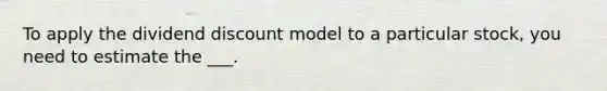 To apply the dividend discount model to a particular stock, you need to estimate the ___.