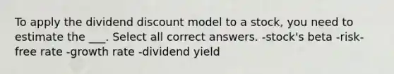 To apply the dividend discount model to a stock, you need to estimate the ___. Select all correct answers. -stock's beta -risk-free rate -growth rate -dividend yield