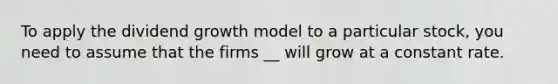 To apply the dividend growth model to a particular stock, you need to assume that the firms __ will grow at a constant rate.