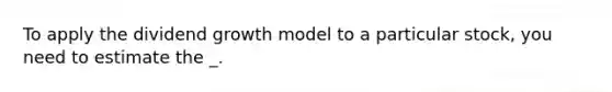 To apply the dividend growth model to a particular stock, you need to estimate the _.