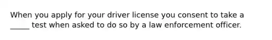 When you apply for your driver license you consent to take a _____ test when asked to do so by a law enforcement officer.