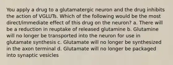 You apply a drug to a glutamatergic neuron and the drug inhibits the action of VGLUTs. Which of the following would be the most direct/immediate effect of this drug on the neuron? a. There will be a reduction in reuptake of released glutamine b. Glutamine will no longer be transported into the neuron for use in glutamate synthesis c. Glutamate will no longer be synthesized in the axon terminal d. Glutamate will no longer be packaged into synaptic vesicles