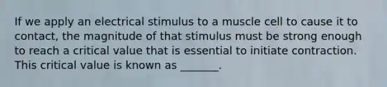 If we apply an electrical stimulus to a muscle cell to cause it to contact, the magnitude of that stimulus must be strong enough to reach a critical value that is essential to initiate contraction. This critical value is known as _______.