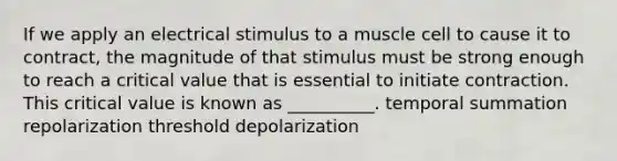 If we apply an electrical stimulus to a muscle cell to cause it to contract, the magnitude of that stimulus must be strong enough to reach a critical value that is essential to initiate contraction. This critical value is known as __________. temporal summation repolarization threshold depolarization