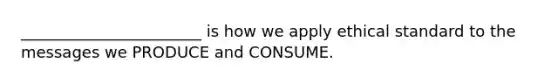 _______________________ is how we apply ethical standard to the messages we PRODUCE and CONSUME.