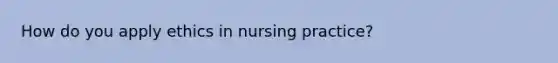 How do you apply ethics in nursing practice?