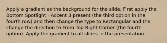 Apply a gradient as the background for the slide. First apply the Bottom Spotlight - Accent 3 present (the third option in the fourth row) and then change the type to Rectangular and the change the direction to From Top Right Corner (the fourth option). Apply the gradient to all slides in the presentation.