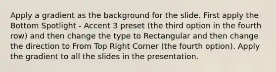 Apply a gradient as the background for the slide. First apply the Bottom Spotlight - Accent 3 preset (the third option in the fourth row) and then change the type to Rectangular and then change the direction to From Top Right Corner (the fourth option). Apply the gradient to all the slides in the presentation.