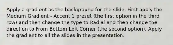 Apply a gradient as the background for the slide. First apply the Medium Gradient - Accent 1 preset (the first option in the third row) and then change the type to Radial and then change the direction to From Bottom Left Corner (the second option). Apply the gradient to all the slides in the presentation.