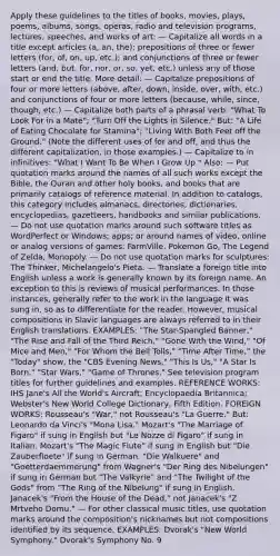 Apply these guidelines to the titles of books, movies, plays, poems, albums, songs, operas, radio and television programs, lectures, speeches, and works of art: — Capitalize all words in a title except articles (a, an, the); prepositions of three or fewer letters (for, of, on, up, etc.); and conjunctions of three or fewer letters (and, but, for, nor, or, so, yet, etc.) unless any of those start or end the title. More detail: — Capitalize prepositions of four or more letters (above, after, down, inside, over, with, etc.) and conjunctions of four or more letters (because, while, since, though, etc.) — Capitalize both parts of a phrasal verb: "What To Look For in a Mate"; "Turn Off the Lights in Silence." But: "A Life of Eating Chocolate for Stamina"; "Living With Both Feet off the Ground." (Note the different uses of for and off, and thus the different capitalization, in those examples.) — Capitalize to in infinitives: "What I Want To Be When I Grow Up." Also: — Put quotation marks around the names of all such works except the Bible, the Quran and other holy books, and books that are primarily catalogs of reference material. In addition to catalogs, this category includes almanacs, directories, dictionaries, encyclopedias, gazetteers, handbooks and similar publications. — Do not use quotation marks around such software titles as WordPerfect or Windows; apps; or around names of video, online or analog versions of games: FarmVille, Pokemon Go, The Legend of Zelda, Monopoly. — Do not use quotation marks for sculptures: The Thinker, Michelangelo's Pieta. — Translate a foreign title into English unless a work is generally known by its foreign name. An exception to this is reviews of musical performances. In those instances, generally refer to the work in the language it was sung in, so as to differentiate for the reader. However, musical compositions in Slavic languages are always referred to in their English translations. EXAMPLES: "The Star-Spangled Banner," "The Rise and Fall of the Third Reich," "Gone With the Wind," "Of Mice and Men," "For Whom the Bell Tolls," "Time After Time," the "Today" show, the "CBS Evening News," "This Is Us," "A Star Is Born," "Star Wars," "Game of Thrones." See television program titles for further guidelines and examples. REFERENCE WORKS: IHS Jane's All the World's Aircraft; Encyclopaedia Britannica; Webster's New World College Dictionary, Fifth Edition. FOREIGN WORKS: Rousseau's "War," not Rousseau's "La Guerre." But: Leonardo da Vinci's "Mona Lisa." Mozart's "The Marriage of Figaro" if sung in English but "Le Nozze di Figaro" if sung in Italian. Mozart's "The Magic Flute" if sung in English but "Die Zauberfloete" if sung in German. "Die Walkuere" and "Goetterdaemmerung" from Wagner's "Der Ring des Nibelungen" if sung in German but "The Valkyrie" and "The Twilight of the Gods" from "The Ring of the Nibelung" if sung in English. Janacek's "From the House of the Dead," not Janacek's "Z Mrtveho Domu." — For other classical music titles, use quotation marks around the composition's nicknames but not compositions identified by its sequence. EXAMPLES: Dvorak's "New World Symphony." Dvorak's Symphony No. 9