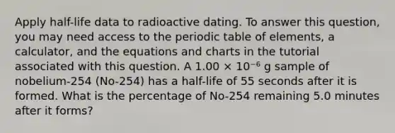 Apply half-life data to radioactive dating. To answer this question, you may need access to the periodic table of elements, a calculator, and the equations and charts in the tutorial associated with this question. A 1.00 × 10⁻⁶ g sample of nobelium-254 (No-254) has a half-life of 55 seconds after it is formed. What is the percentage of No-254 remaining 5.0 minutes after it forms?