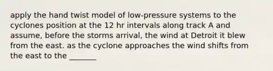 apply the hand twist model of low-pressure systems to the cyclones position at the 12 hr intervals along track A and assume, before the storms arrival, the wind at Detroit it blew from the east. as the cyclone approaches the wind shifts from the east to the _______