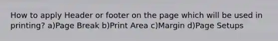 How to apply Header or footer on the page which will be used in printing? a)Page Break b)Print Area c)Margin d)Page Setups