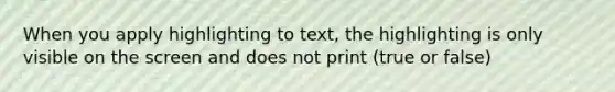 When you apply highlighting to text, the highlighting is only visible on the screen and does not print (true or false)