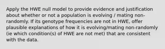 Apply the HWE null model to provide evidence and justification about whether or not a population is evolving / mating non-randomly. If its genotype frequencies are not in HWE, offer plausible explanations of how it is evolving/mating non-randomly (ie which condition(s) of HWE are not met) that are consistent with the data.