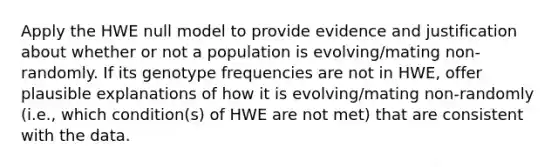 Apply the HWE null model to provide evidence and justification about whether or not a population is evolving/mating non-randomly. If its genotype frequencies are not in HWE, offer plausible explanations of how it is evolving/mating non-randomly (i.e., which condition(s) of HWE are not met) that are consistent with the data.