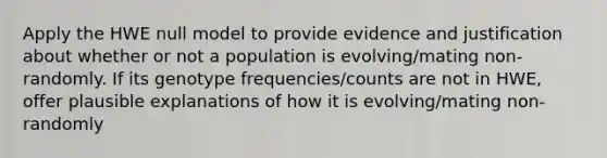 Apply the HWE null model to provide evidence and justification about whether or not a population is evolving/mating non-randomly. If its genotype frequencies/counts are not in HWE, offer plausible explanations of how it is evolving/mating non-randomly