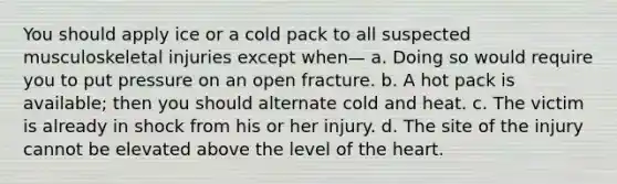 You should apply ice or a cold pack to all suspected musculoskeletal injuries except when— a. Doing so would require you to put pressure on an open fracture. b. A hot pack is available; then you should alternate cold and heat. c. The victim is already in shock from his or her injury. d. The site of the injury cannot be elevated above the level of the heart.