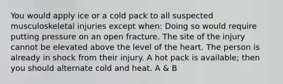 You would apply ice or a cold pack to all suspected musculoskeletal injuries except when: Doing so would require putting pressure on an open fracture. The site of the injury cannot be elevated above the level of the heart. The person is already in shock from their injury. A hot pack is available; then you should alternate cold and heat. A & B