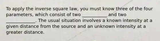 To apply the inverse square law, you must know three of the four parameters, which consist of two ___________ and two _____________. The usual situation involves a known intensity at a given distance from the source and an unknown intensity at a greater distance.