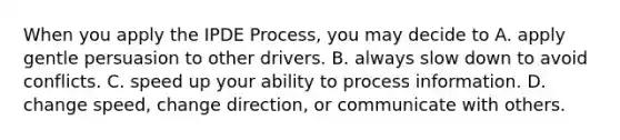 When you apply the IPDE Process, you may decide to A. apply gentle persuasion to other drivers. B. always slow down to avoid conflicts. C. speed up your ability to process information. D. change speed, change direction, or communicate with others.