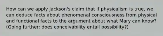 How can we apply Jackson's claim that if physicalism is true, we can deduce facts about phenomenal consciousness from physical and functional facts to the argument about what Mary can know? (Going further: does conceivability entail possibility?)