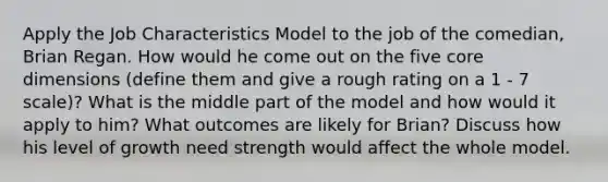 Apply <a href='https://www.questionai.com/knowledge/k8AODQXplm-the-job-characteristics-model' class='anchor-knowledge'>the job characteristics model</a> to the job of the comedian, Brian Regan. How would he come out on the five core dimensions (define them and give a rough rating on a 1 - 7 scale)? What is the middle part of the model and how would it apply to him? What outcomes are likely for Brian? Discuss how his level of growth need strength would affect the whole model.