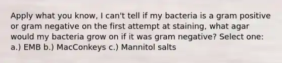 Apply what you know, I can't tell if my bacteria is a gram positive or gram negative on the first attempt at staining, what agar would my bacteria grow on if it was gram negative? Select one: a.) EMB b.) MacConkeys c.) Mannitol salts