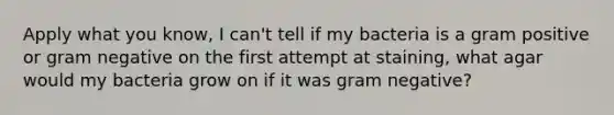 Apply what you know, I can't tell if my bacteria is a gram positive or gram negative on the first attempt at staining, what agar would my bacteria grow on if it was gram negative?