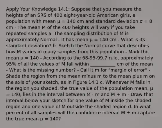 Apply Your Knowledge 14.1: Suppose that you measure the heights of an SRS of 400 eight-year-old American girls, a population with mean μ = 140 cm and standard deviation σ = 8 cm - The mean M of the 400 heights will vary if you take repeated samples a. The sampling distribution of M is approximately Normal - It has mean μ = 140 cm - What is its standard deviation? b. Sketch the Normal curve that describes how M varies in many samples from this population - Mark the mean μ = 140 - According to the 68-95-99.7 rule, approximately 95% of all the values of M fall within ___________ cm of the mean - What is the missing number? - Call it m for "margin of error" - Shade the region from the mean minus m to the mean plus m on the axis of your sketch, as in Figure 14.1 c. Whenever M falls in the region you shaded, the true value of the population mean, μ = 140, lies in the interval between M - m and M + m - Draw that interval below your sketch for one value of M inside the shaded region and one value of M outside the shaded region d. In what percent of all samples will the confidence interval M ± m capture the true mean μ = 140?