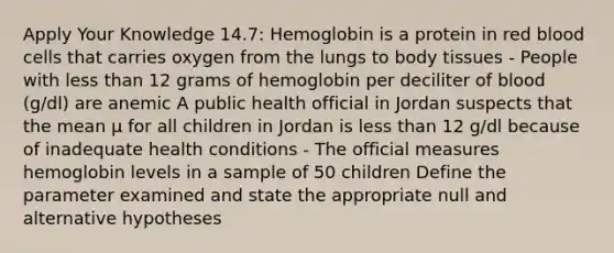 Apply Your Knowledge 14.7: Hemoglobin is a protein in red blood cells that carries oxygen from the lungs to body tissues - People with <a href='https://www.questionai.com/knowledge/k7BtlYpAMX-less-than' class='anchor-knowledge'>less than</a> 12 grams of hemoglobin per deciliter of blood (g/dl) are anemic A public health official in Jordan suspects that the mean μ for all children in Jordan is less than 12 g/dl because of inadequate health conditions - The official measures hemoglobin levels in a sample of 50 children Define the parameter examined and state the appropriate null and alternative hypotheses