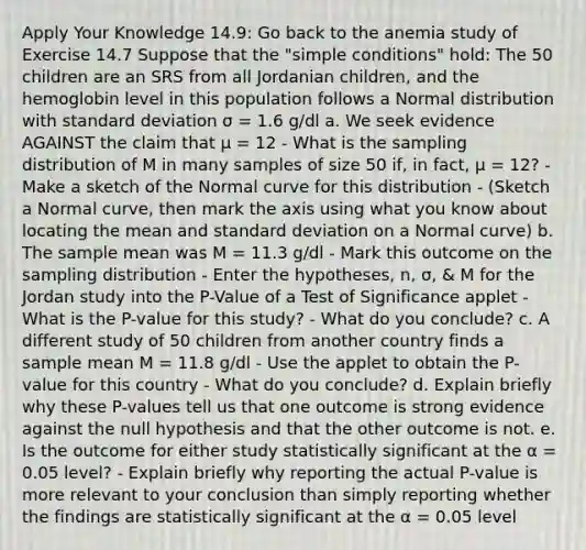 Apply Your Knowledge 14.9: Go back to the anemia study of Exercise 14.7 Suppose that the "simple conditions" hold: The 50 children are an SRS from all Jordanian children, and the hemoglobin level in this population follows a Normal distribution with standard deviation σ = 1.6 g/dl a. We seek evidence AGAINST the claim that μ = 12 - What is the sampling distribution of M in many samples of size 50 if, in fact, μ = 12? - Make a sketch of the Normal curve for this distribution - (Sketch a Normal curve, then mark the axis using what you know about locating the mean and standard deviation on a Normal curve) b. The sample mean was M = 11.3 g/dl - Mark this outcome on the sampling distribution - Enter the hypotheses, n, σ, & M for the Jordan study into the P-Value of a Test of Significance applet - What is the P-value for this study? - What do you conclude? c. A different study of 50 children from another country finds a sample mean M = 11.8 g/dl - Use the applet to obtain the P-value for this country - What do you conclude? d. Explain briefly why these P-values tell us that one outcome is strong evidence against the null hypothesis and that the other outcome is not. e. Is the outcome for either study statistically significant at the α = 0.05 level? - Explain briefly why reporting the actual P-value is more relevant to your conclusion than simply reporting whether the findings are statistically significant at the α = 0.05 level