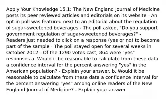 Apply Your Knowledge 15.1: The New England Journal of Medicine posts its peer-reviewed articles and editorials on its website - An opt-in poll was featured next to an editorial about the regulation of sugar-sweetened beverages - The poll asked, "Do you support government regulation of sugar-sweetened beverages?" - Readers just needed to click on a response (yes or no) to become part of the sample - The poll stayed open for several weeks in October 2012 - Of the 1290 votes cast, 864 were "yes" responses a. Would it be reasonable to calculate from these data a confidence interval for the percent answering "yes" in the American population? - Explain your answer. b. Would it be reasonable to calculate from these data a confidence interval for the percent answering "yes" among online readers of the New England Journal of Medicine? - Explain your answer