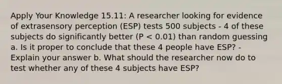 Apply Your Knowledge 15.11: A researcher looking for evidence of extrasensory perception (ESP) tests 500 subjects - 4 of these subjects do significantly better (P < 0.01) than random guessing a. Is it proper to conclude that these 4 people have ESP? - Explain your answer b. What should the researcher now do to test whether any of these 4 subjects have ESP?