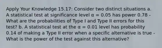 Apply Your Knowledge 15.17: Consider two distinct situations a. A statistical test at significance level α = 0.05 has power 0.78 - What are the probabilities of Type I and Type II errors for this test? b. A statistical test at the α = 0.01 level has probability 0.14 of making a Type II error when a specific alternative is true - What is the power of the test against this alternative?