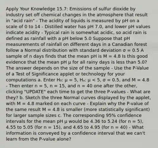 Apply Your Knowledge 15.7: Emissions of sulfur dioxide by industry set off chemical changes in the atmosphere that result in "acid rain" - The acidity of liquids is measured by pH on a scale of 0 to 14 - Distilled water has pH 7.0, and lower pH values indicate acidity - Typical rain is somewhat acidic, so acid rain is defined as rainfall with a pH below 5.0 Suppose that pH measurements of rainfall on different days in a Canadian forest follow a Normal distribution with standard deviation σ = 0.5 A sample of n days finds that the mean pH is M = 4.8 Is this good evidence that the mean pH μ for all rainy days is less than 5.0? The answer depends on the size of the sample - Use the P-Value of a Test of Significance applet or technology for your computations a. Enter H₀: μ = 5, Hₐ: μ < 5, σ = 0.5, and M = 4.8 - Then enter n = 5, n = 15, and n = 40 one after the other, clicking "UPDATE" each time to get the three P-values - What are they? b. Sketch the three Normal curves displayed by the applet, with M = 4.8 marked on each curve - Explain why the P-value of the same result M = 4.8 is smaller (more statistically significant) for larger sample sizes c. The corresponding 95% confidence intervals for the mean pH μ would be 4.36 to 5.24 (for n = 5), 4.55 to 5.05 (for n = 15), and 4.65 to 4.95 (for n = 40) - What information is conveyed by a confidence interval that we can't learn from the P-value alone?