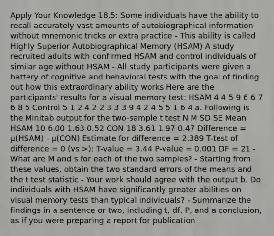 Apply Your Knowledge 18.5: Some individuals have the ability to recall accurately vast amounts of autobiographical information without mnemonic tricks or extra practice - This ability is called Highly Superior Autobiographical Memory (HSAM) A study recruited adults with confirmed HSAM and control individuals of similar age without HSAM - All study participants were given a battery of cognitive and behavioral tests with the goal of finding out how this extraordinary ability works Here are the participants' results for a visual memory test: HSAM 4 4 5 9 6 6 7 6 8 5 Control 5 1 2 4 2 2 3 3 3 9 4 2 4 5 5 1 6 4 a. Following is the Minitab output for the two-sample t test N M SD SE Mean HSAM 10 6.00 1.63 0.52 CON 18 3.61 1.97 0.47 Difference = μ(HSAM) - μ(CON) Estimate for difference = 2.389 T-test of difference = 0 (vs >): T-value = 3.44 P-value = 0.001 DF = 21 - What are M and s for each of the two samples? - Starting from these values, obtain the two standard errors of the means and the t test statistic - Your work should agree with the output b. Do individuals with HSAM have significantly greater abilities on visual memory tests than typical individuals? - Summarize the findings in a sentence or two, including t, df, P, and a conclusion, as if you were preparing a report for publication